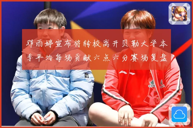 邓雨婷宣布将转校离开贝勒大学本季平均每场贡献六点六分赛场复盘-深度解析