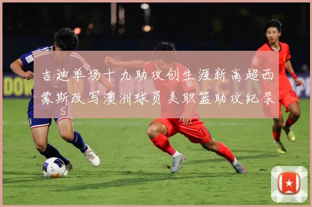 吉迪单场十九助攻创生涯新高超西蒙斯改写澳洲球员美职篮助攻纪录赛场复盘-深度解析