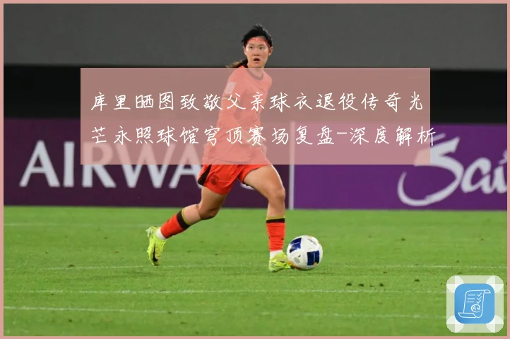 库里晒图致敬父亲球衣退役传奇光芒永照球馆穹顶赛场复盘-深度解析