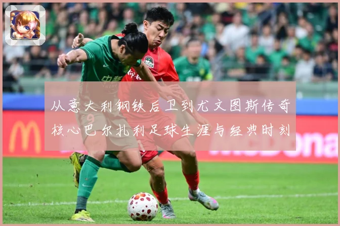 从意大利钢铁后卫到尤文图斯传奇核心巴尔扎利足球生涯与经典时刻回顾解析-深度解析