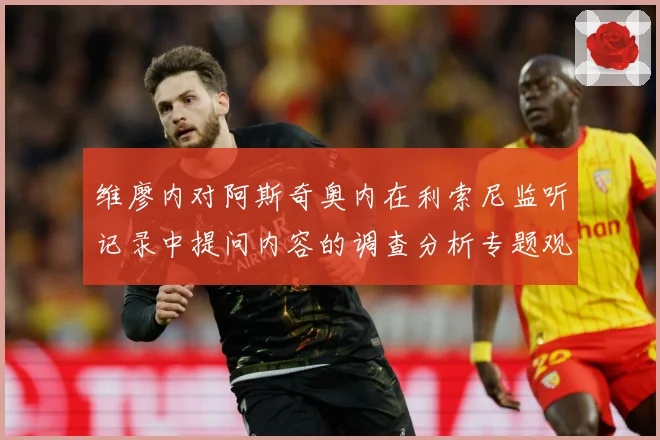 维廖内对阿斯奇奥内在利索尼监听记录中提问内容的调查分析专题观察-深度解析