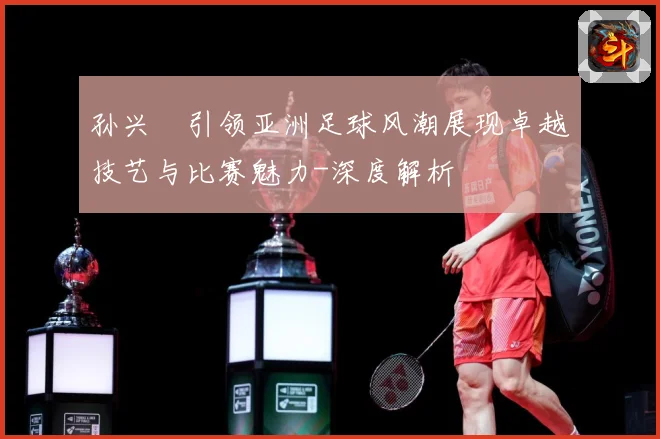 孙兴慜引领亚洲足球风潮展现卓越技艺与比赛魅力-深度解析