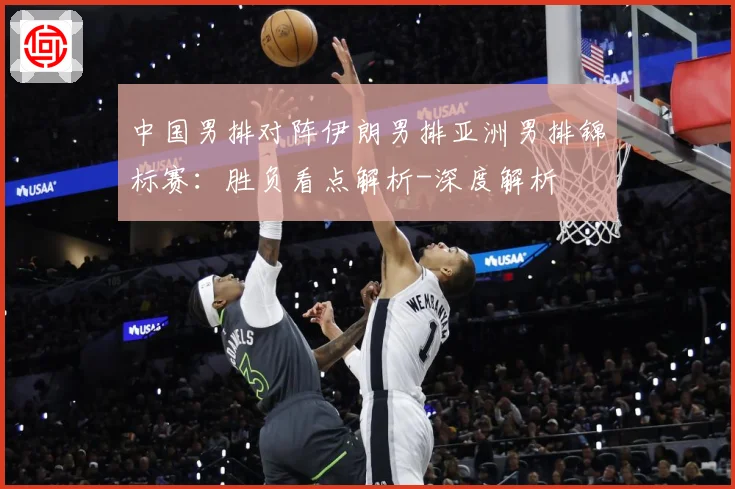 中国男排对阵伊朗男排亚洲男排锦标赛：胜负看点解析-深度解析