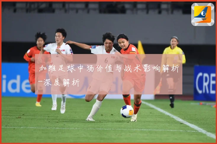 加维足球中场价值与战术影响解析-深度解析