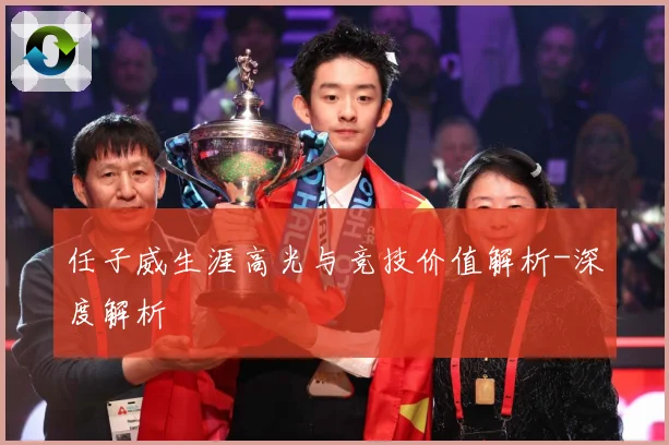 任子威生涯高光与竞技价值解析-深度解析