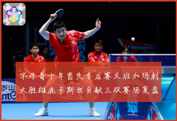字母哥十年首失季后赛文班加玛刺大胜雄鹿卡斯尔贡献三双赛场复盘-深度解析
