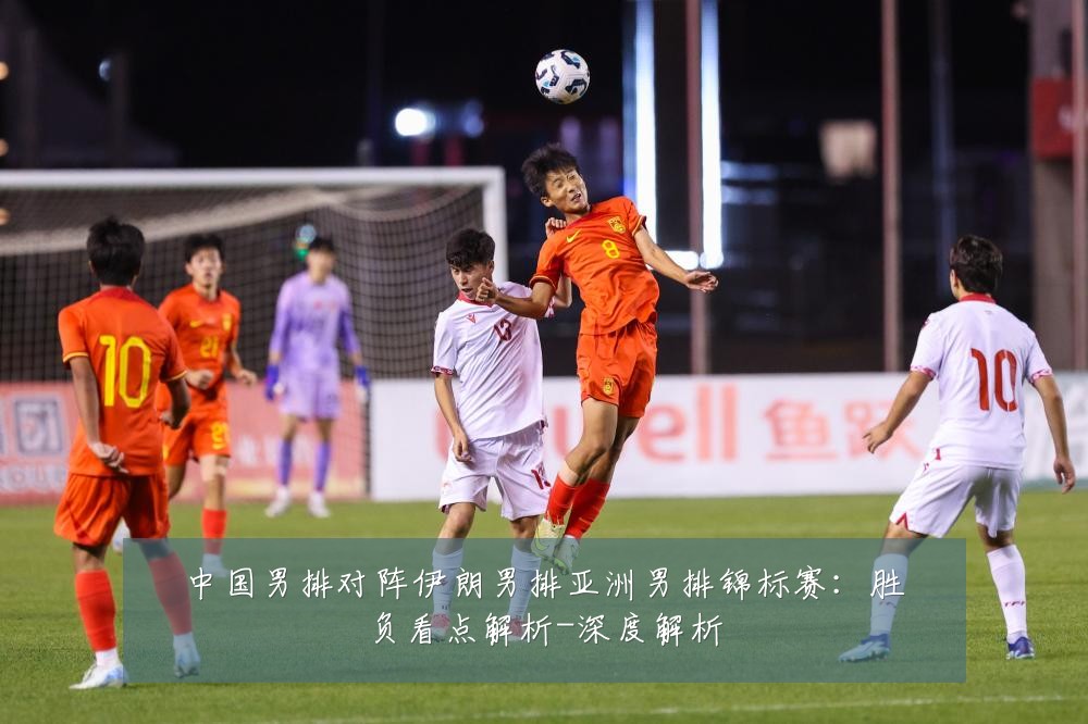 中国男排对阵伊朗男排亚洲男排锦标赛：胜负看点解析-深度解析