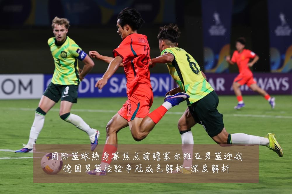 国际篮球热身赛焦点前瞻塞尔维亚男篮迎战德国男篮检验争冠成色解析-深度解析